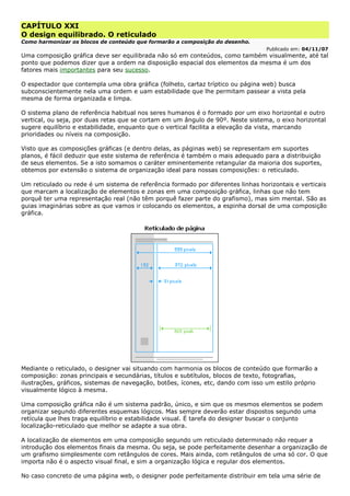 CAPÍTULO XXI
O design equilibrado. O reticulado
Como harmonizar os blocos de conteúdo que formarão a composição do desenho.
Publicado em: 04/11/07
Uma composição gráfica deve ser equilibrada não só em conteúdos, como também visualmente, até tal
ponto que podemos dizer que a ordem na disposição espacial dos elementos da mesma é um dos
fatores mais importantes para seu sucesso.
O espectador que contempla uma obra gráfica (folheto, cartaz tríptico ou página web) busca
subconscientemente nela uma ordem e uam estabilidade que lhe permitam passear a vista pela
mesma de forma organizada e limpa.
O sistema plano de referência habitual nos seres humanos é o formado por um eixo horizontal e outro
vertical, ou seja, por duas retas que se cortam em um ângulo de 90º. Neste sistema, o eixo horizontal
sugere equilíbrio e estabilidade, enquanto que o vertical facilita a elevação da vista, marcando
prioridades ou níveis na composição.
Visto que as composições gráficas (e dentro delas, as páginas web) se representam em suportes
planos, é fácil deduzir que este sistema de referência é também o mais adequado para a distribuição
de seus elementos. Se a isto somamos o caráter eminentemente retangular da maioria dos suportes,
obtemos por extensão o sistema de organização ideal para nossas composições: o reticulado.
Um reticulado ou rede é um sistema de referência formado por diferentes linhas horizontais e verticais
que marcam a localização de elementos e zonas em uma composição gráfica, linhas que não tem
porquê ter uma representação real (não têm porquê fazer parte do grafismo), mas sim mental. São as
guias imaginárias sobre as que vamos ir colocando os elementos, a espinha dorsal de uma composição
gráfica.
Mediante o reticulado, o designer vai situando com harmonia os blocos de conteúdo que formarão a
composição: zonas principais e secundárias, títulos e subtítulos, blocos de texto, fotografias,
ilustrações, gráficos, sistemas de navegação, botões, ícones, etc, dando com isso um estilo próprio
visualmente lógico à mesma.
Uma composição gráfica não é um sistema padrão, único, e sim que os mesmos elementos se podem
organizar segundo diferentes esquemas lógicos. Mas sempre deverão estar dispostos segundo uma
retícula que lhes traga equilíbrio e estabilidade visual. É tarefa do designer buscar o conjunto
localização-reticulado que melhor se adapte a sua obra.
A localização de elementos em uma composição segundo um reticulado determinado não requer a
introdução dos elementos finais da mesma. Ou seja, se pode perfeitamente desenhar a organização de
um grafismo simplesmente com retângulos de cores. Mais ainda, com retângulos de uma só cor. O que
importa não é o aspecto visual final, e sim a organização lógica e regular dos elementos.
No caso concreto de uma página web, o designer pode perfeitamente distribuir em tela uma série de
 