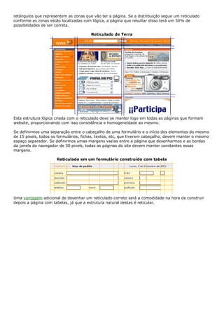 retângulos que representem as zonas que vão ter a página. Se a distribuição segue um reticulado
conforme as zonas estão localizadas com lógica, a página que resultar disso terá um 50% de
possibilidades de ser correta.
Reticulado de Terra
Esta estrutura lógica criada com o reticulado deve se manter logo em todas as páginas que formam
website, proporcionando com isso consistência e homogeneidade ao mesmo.
Se definirmos uma separação entre o cabeçalho de uma formulário e o início dos elementos do mesmo
de 15 pixels, todos os formulários, fichas, textos, etc, que tiverem cabeçalho, devem manter o mesmo
espaço separador. Se definirmos umas margens vazias entre a página que desenharmos e as bordas
da janela do navegador de 30 pixels, todas as páginas do site devem manter constantes essas
margens.
Reticulado em um formulário construído com tabela
Uma vantagem adicional de desenhar um reticulado correto será a comodidade na hora de construir
depois a página com tabelas, já que a estrutura natural destas é reticular.
 