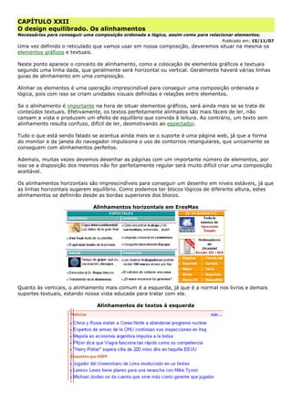 CAPÍTULO XXII
O design equilibrado. Os alinhamentos
Necessários para conseguir uma composição ordenada e lógica, assim como para relacionar elementos.
Publicado em: 15/11/07
Uma vez definido o reticulado que vamos usar em nossa composição, deveremos situar na mesma os
elementos gráficos e textuais.
Neste ponto aparece o conceito de alinhamento, como a colocação de elementos gráficos e textuais
segundo uma linha dada, que geralmente será horizontal ou vertical. Geralmente haverá várias linhas
guias de alinhamento em uma composição.
Alinhar os elementos é uma operação imprescindível para conseguir uma composição ordenada e
lógica, pois com isso se criam unidades visuais definidas e relações entre elementos.
Se o alinhamento é importante na hora de situar elementos gráficos, será ainda mais se se trata de
conteúdos textuais. Efetivamente, os textos perfeitamente alinhados são mais fáceis de ler, não
cansam a vista e produzem um efeito de equilíbrio que convida à leitura. Ao contrário, um texto sem
alinhamento resulta confuso, difícil de ler, desmotivando ao espectador.
Tudo o que está sendo falado se acentua ainda mais se o suporte é uma página web, já que a forma
do monitor e da janela do navegador impulsiona o uso de contornos retangulares, que unicamente se
conseguem com alinhamentos perfeitos.
Ademais, muitas vezes devemos desenhar as páginas com um importante número de elementos, por
isso se a disposição dos mesmos não for perfeitamente regular será muito difícil criar uma composição
aceitável.
Os alinhamentos horizontais são imprescindíveis para conseguir um desenho em níveis estáveis, já que
as linhas horizontais sugerem equilíbrio. Como podemos ter blocos lógicos de diferente altura, estes
alinhamentos se definirão desde as bordas superiores dos blocos.
Alinhamentos horizontais em EresMas
Quanto às verticais, o alinhamento mais comum é a esquerda, já que é a normal nos livros e demais
suportes textuais, estando nossa vista educada para tratar com ela.
Alinhamentos de textos à esquerda
 
