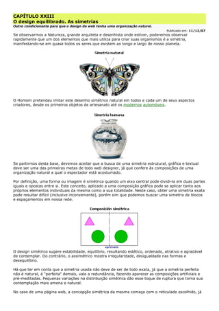 CAPÍTULO XXIII
O design equilibrado. As simetrias
Outro condicionante para que o design da web tenha uma organização natural.
Publicado em: 11/12/07
Se observarmos a Natureza, grande arquiteta e desenhista onde estiver, poderemos observar
rapidamente que um dos elementos que mais utiliza para criar suas organismos é a simetria,
manifestando-se em quase todos os seres que existem ao longo e largo de nosso planeta.
O Homem pretendeu imitar este desenho simétrico natural em todos e cada um de seus aspectos
criadores, desde os primeiros objetos de artesanato até os modernos automóveis.
Se partirmos desta base, devemos aceitar que a busca de uma simetria estrutural, gráfica e textual
deve ser uma das primeiras metas de todo web designer, já que confere às composições de uma
organização natural a qual o espectador está acostumado.
Por definição, uma forma ou imagem é simétrica quando um eixo central pode dividi-la em duas partes
iguais e opostas entre si. Este conceito, aplicado a uma composição gráfica pode se aplicar tanto aos
próprios elementos individuais da mesma como a sua totalidade. Neste caso, obter uma simetria exata
pode resultar difícil (inclusive inconveniente), porém sim que podemos buscar uma simetria de blocos
e espaçamentos em nossa rede.
O design simétrico sugere estabilidade, equilíbrio, resultando estético, ordenado, atrativo e agradável
de contemplar. Do contrário, o assimétrico mostra irregularidade, desigualdade nas formas e
desequilíbrio.
Há que ter em conta que a simetria usada não deve de ser de todo exata, já que a simetria perfeita
não é natural, é "perfeita" demais, vale a redundância, fazendo aparecer as composições artificiais e
pré-meditadas. Pequenas variações na distribuição simétrica dão esse toque de ruptura que torna sua
contemplação mais amena e natural.
No caso de uma página web, a concepção simétrica da mesma começa com o reticulado escolhido, já
 