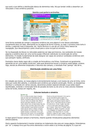 que será o que define a distribuição básica de elementos nela. Há que tender então a desenhar um
reticulado o mais simétrico possível.
Uma forma aceitada de romper o esquema simétrico de uma página é criar blocos entortados
visualmente para um lado, alternando-os na página de forma inversa, ou seja, o primeiro mais torto à
direita, o segundo mais à esquerda, etc. Outra técnica é o uso de um único menu lateral de
navegação, que descompensa o peso visual para a zona na qual se encontra.
Se na disposição de blocos no reticulado podemos ser algo permissivos, nos conteúdos de nossas
páginas a simetria deve ser uma norma quase inflexível, sobretudo na construção de certos
elementos. É missão fundamental de todo designer ser capaz de construir conteúdos simétricos sem
que pareçam rígidos, artificiais.
Exemplos claros desta regra são a criação de formulários e de fichas. Constroem-se geralmente
apoiando-se em uma tabela construtor, pela qual deveremos buscar a simetria nesta tabela, embora
logo, devido às diferentes longitudes e natureza dos campos, o resultado final "pareça" não sê-lo.
Distribuição simétrica em uma ficha
Em relação aos textos, se nossa página é eminentemente textual, e em textos de uma só linha, como
esta que vocês têm adiante, o conteúdo será simétrico por própria construção. Porém, se desejarmos
distribuir o conteúdo em várias colunas, deveremos prestar especial atenção a que estas sejam
equilibradas, evitando o remarcado forte de porções de texto ou de uma ou mais colunas mediante
cores de fundo, textos em negrito, etc.
Colunas textuais e simetria
A regra geral é buscar sempre a harmonia, mesmo quando introduzamos pequenos elementos
diferenciadores.
Outro aspecto fundamental é manter simetrias no tratamento dos ares em nossa página. Entendemos
por "ar" o espaço livre que fica entre elementos e entre estes e os limites da página. É o que em
 