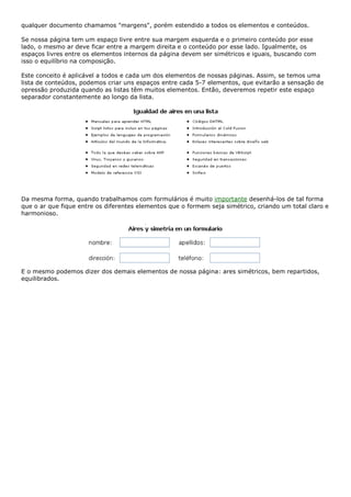 qualquer documento chamamos "margens", porém estendido a todos os elementos e conteúdos.
Se nossa página tem um espaço livre entre sua margem esquerda e o primeiro conteúdo por esse
lado, o mesmo ar deve ficar entre a margem direita e o conteúdo por esse lado. Igualmente, os
espaços livres entre os elementos internos da página devem ser simétricos e iguais, buscando com
isso o equilíbrio na composição.
Este conceito é aplicável a todos e cada um dos elementos de nossas páginas. Assim, se temos uma
lista de conteúdos, podemos criar uns espaços entre cada 5-7 elementos, que evitarão a sensação de
opressão produzida quando as listas têm muitos elementos. Então, deveremos repetir este espaço
separador constantemente ao longo da lista.
Da mesma forma, quando trabalhamos com formulários é muito importante desenhá-los de tal forma
que o ar que fique entre os diferentes elementos que o formem seja simétrico, criando um total claro e
harmonioso.
E o mesmo podemos dizer dos demais elementos de nossa página: ares simétricos, bem repartidos,
equilibrados.
 