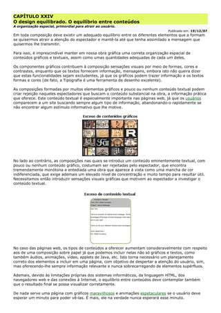 CAPÍTULO XXIV
O design equilibrado. O equilíbrio entre conteúdos
A organização espacial, primordial para atrair ao usuário.
Publicado em: 19/12/07
Em toda composição deve existir um adequado equilíbrio entre os diferentes elementos que a formam
se quisermos atrair a atenção do espectador e mantê-la até que tenha assimilado a mensagem que
quisermos lhe transmitir.
Para isso, é imprescindível manter em nossa obra gráfica uma correta organização espacial de
conteúdos gráficos e textuais, assim como umas quantidades adequadas de cada um deles.
Os componentes gráficos contribuem à composição sensações visuais por meio de formas, cores e
contrastes, enquanto que os textos fornecem informação, mensagens, embora isto não queira dizer
que estas funcionalidades sejam excludentes, já que os gráficos podem trazer informação e os textos
formas e cores (de fato, a Tipografia é uma ferramenta de desenho excelente).
As composições formadas por muitos elementos gráficos e pouco ou nenhum conteúdo textual podem
criar rejeição naqueles espectadores que buscam o conteúdo substancial na obra, a informação prática
que oferece. Este conteúdo textual é especialmente importante nas páginas web, já que os usuários
comparecem a um site buscando sempre algum tipo de informação, abandonando-o rapidamente se
não encontrar algum estímulo informativo que lhe motive.
No lado ao contrário, as composições nas quais se introduz um conteúdo eminentemente textual, com
pouco ou nenhum conteúdo gráfico, costumam ser rejeitadas pelo espectador, que encontra
tremendamente monótona e entediada uma obra que aparece à vista como uma mancha de cor
indiferenciada, que exige ademais um elevado nível de concentração e muito tempo para resultar útil.
Necessitamos então introduzir sensações visuais gráficas que motivem ao espectador a investigar o
conteúdo textual.
No caso das páginas web, os tipos de conteúdos a oferecer aumentam consideravelmente com respeito
aos de uma composição sobre papel já que podemos incluir nelas não só gráficos e textos, como
também áudios, animações, vídeo, applets de Java, etc. Isto torna necessário um planejamento
correto dos elementos a incluir em uma página, com objetivo de despertar a atenção do usuário, sim,
mas oferecendo-lhe sempre informação relevante e nunca sobrecarregando de elementos supérfluos.
Ademais, devido às limitações próprias dos sistemas informáticos, da linguagem HTML, dos
navegadores web e das conexões à Internet, o equilíbrio entre conteúdos deve contemplar também
que o resultado final se possa visualizar corretamente.
De nada serve uma página com gráficos maravilhosos e animações espetaculares se o usuário deve
esperar um minuto para poder vê-las. É mais, ele na verdade nunca esperará esse minuto.
 