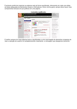 É portanto preferível organizar as páginas web de forma equilibrada, oferecendo em cada uma delas
as doses adequadas de elementos visuais e informativos. Como norma geral, sempre deve haver mais
componentes textuais do que gráficos em uma página.
É melhor sempre ter duas páginas leves e equilibradas a uma recarregada de elementos incapazes de
reter a atenção do usuário no verdadeiramente importante: a mensagem que desejamos transmitir.
 