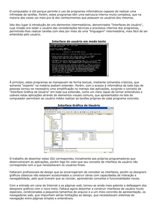 O computador é útil porque permite o uso de programas informáticos capazes de realizar uma
infinidade de tarefas. Porém, estes programas têm uma estrutura interna muito complexa, que na
maioria das vezes vai mais pra lá dos conhecimentos que possuem os usuários dos mesmos.
Isto deu lugar à introdução de uns elementos intermediários, denominados "Interfaces de Usuário",
cuja missão era isolar o usuário das considerações técnicas e processos internos dos programas,
permitindo-lhes realizar tarefas com eles por meio de uma "linguagem" intermediária, mais fácil de ser
entendida pelo usuário.
Interface de usuário em modo texto
À princípio, estes programas se manejavam de forma textual, mediante comandos crípticos, que
somente "experts" na matéria podiam entender. Porém, com o acesso à informática de todo tipo de
pessoas tornou-se necessário uma simplificação no manejo das aplicações, surgindo o conceito de
"Interface Gráfica de Usuário" em toda sua extensão, como um meio capaz de tornar entendíveis e
usáveis estas aplicações através de elementos visuais comuns, que apresentados na tela do
computador permitiam ao usuário médio realizar as tarefas próprias de cada programa concreto.
Interface Gráfica de Usuário
O trabalho de desenhar estas IGU correspondeu inicialmente aos próprios programadores que
desenvolveram as aplicações, porém logo foi visto que seu conceito de interface de usuário não
correspondia com a que necessitavam os usuários finais.
Faltavam profissionais de design que se encarregariam de conceber as interfaces, porém os designers
gráficos clássicos não estavam acostumados a construir obras com capacidades de interação e
navegabilidade, pelo qual tiveram que se reciclar, aprendendo conceitos e funcionalidades novas.
Com a entrada em cena da Internet e as páginas web, tornou-se ainda mais patente a defasagem dos
designers gráficos com o novo meio. Faltava agora desenhar e construir interfaces de usuário muito
especiais, condicionadas a pequenos tamanhos de arquivo e a um meio concreto de apresentação, os
navegadores web, que impunham sérias limitações ao design, que necessitavam sistemas de
navegação entre páginas simples e entendíveis.
 