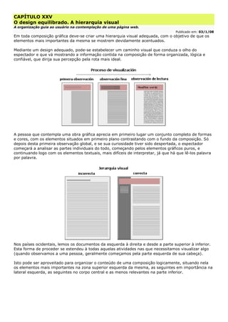 CAPÍTULO XXV
O design equilibrado. A hierarquia visual
A organização guia ao usuário na contemplação de uma página web.
Publicado em: 03/1/08
Em toda composição gráfica deve-se criar uma hierarquia visual adequada, com o objetivo de que os
elementos mais importantes da mesma se mostrem devidamente acentuados.
Mediante um design adequado, pode-se estabelecer um caminho visual que conduza o olho do
espectador e que vá mostrando a informação contida na composição de forma organizada, lógica e
confiável, que dirija sua percepção pela rota mais ideal.
A pessoa que contempla uma obra gráfica aprecia em primeiro lugar um conjunto completo de formas
e cores, com os elementos situados em primeiro plano contrastando com o fundo da composição. Só
depois desta primeira observação global, e se sua curiosidade tiver sido despertada, o espectador
começará a analisar as partes individuais do todo, começando pelos elementos gráficos puros, e
continuando logo com os elementos textuais, mais difíceis de interpretar, já que há que lê-los palavra
por palavra.
Nos países ocidentais, lemos os documentos da esquerda à direita e desde a parte superior à inferior.
Esta forma de proceder se estendeu à todas aquelas atividades nas que necessitamos visualizar algo
(quando observamos a uma pessoa, geralmente começamos pela parte esquerda de sua cabeça).
Isto pode ser aproveitado para organizar o conteúdo de uma composição logicamente, situando nela
os elementos mais importantes na zona superior esquerda da mesma, as seguintes em importância na
lateral esquerda, as seguintes no corpo central e as menos relevantes na parte inferior.
 