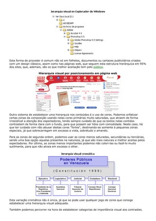 Esta forma de proceder é comum não só em folhetos, documentos ou cartazes publicitários criados
com um design clássico, assim como nas páginas web, que seguem esta estrutura hierárquica em 95%
dos sites, que, ademais, são os que melhor aceitação tem pelo público.
Hierarquia visual por posicionamento em página web
Outro sistema de estabelecer uma hierarquia nos conteúdos é o uso de cores. Podemos enfatizar
certas zonas da composição usando nelas cores primárias muito saturadas, que atraem de forma
irresistível a atenção dos espectadores, tendo sempre cuidado de que os textos nelas contidos
contrastem de forma clara com o fundo, para que possam ser lidos com comodidade. Neste caso, há
que ter cuidado com não abusar destas cores "fortes", destinando-as somente à pequenas zonas
especiais, já que sobrecarregam em excesso a vista, sobretudo o amarelo.
Para as zonas de segunda ordem, podemos usar as cores menos saturadas, secundárias ou terciárias,
sendo uma boa opção aquelas presentes na natureza, já que são mais naturais e melhor aceitas pelos
espectadores. Por último, as zonas menos importantes podemos não colori-las ou fazê-lo muito
sutilmente, para que não atraia em excesso o olhar.
Esta variação cromática não é única, já que se pode usar qualquer jogo de cores que consiga
estabelecer uma hierarquia visual adequada.
Também podemos percorrer na hora de estabelecer categorias de importância visual aos contrastes.
 