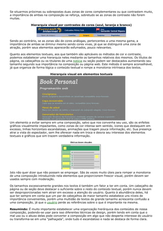 Se situarmos próximas ou sobrepostas duas zonas de cores complementares ou que contrastem muito,
a importância de ambas na composição se reforça, sobretudo se as zonas de contraste não forem
muitas.
Hierarquia visual por contrastes de cores (azul, laranja e branco)
Sendo ao contrário, se as zonas são de cores análogas, pertencentes a uma mesma gama, a
importância de ambas se diminui mesmo sendo cores vivas, já que se distinguirá uma zona de
atração, porém seus elementos aparecerão esfumados, pouco relevantes.
Quanto aos elementos textuais, aos que também são aplicáveis os métodos de cor e contraste,
podemos estabelecer uma hierarquia neles mediante os tamanhos relativos dos mesmos. Os títulos de
página, os cabeçalhos ou os titulares de uma notícia ou seção podem ser destacados aumentando seu
tamanho segundo sua importância na composição ou página web. Este método é sempre aconselhável,
já que organiza de forma lógica o conteúdo textual e rompe a monotonia intrínseca dos textos.
Hierarquia visual em elementos textuais
Um elemento a evitar sempre em uma composição, salvo que nos convenha seu uso, são os enfeites
gráficos visualmente impactantes, como zonas de cor intensa sem sentido, ícones que destaquem em
excesso, linhas horizontais escandalosas, animações que tragam pouca informação, etc. Sua presença
atrai a vista do espectador, sem lhe oferecer nada em troca e desvia seu interesse dos elementos
textuais e gráficos que sim trazem verdadeira informação.
Isto não quer dizer que não possam se empregar. São às vezes muito úteis para romper a monotonia
de uma composição introduzindo nela elementos que proporcionem frescor visual, porém devem ser
usados sempre com moderação.
Os tamanhos excessivamente grandes nos textos é também um fator a ter em conta. Um cabeçalho de
página ou de seção deve destacar o suficiente sobre o resto do conteúdo textual, porém nunca devem
ser desproporcionadas nem atrair em excesso a atenção do usuário. Quanto à abundância deles, há
que ter sempre em conta que um par de cabeçalhos de maior tamanho estabelece uns níveis de
importância convenientes, porém uma multidão de textos de grande tamanho acrescenta confusão a
uma composição, já que o usuário perde as referências sobre o que é importante na mesma.
Resumindo: É muito importante estabelecer uma organização hierárquica dos conteúdos de nossa
composição, podendo-se usar para isso diferentes técnicas de design, porém tendo em conta que o
mal uso ou o abuso delas pode converter a composição em algo que não desperta interesse do usuário
ou transforma-se em uma "palhaçada", onde tudo é escandaloso e nada se destaca de forma clara.
 