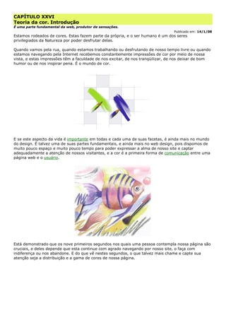 CAPÍTULO XXVI
Teoria da cor. Introdução
É uma parte fundamental da web, produtor de sensações.
Publicado em: 14/1/08
Estamos rodeados de cores. Estas fazem parte da própria, e o ser humano é um dos seres
privilegiados da Natureza por poder desfrutar delas.
Quando vamos pela rua, quando estamos trabalhando ou desfrutando de nosso tempo livre ou quando
estamos navegando pela Internet recebemos constantemente impressões de cor por meio de nossa
vista, e estas impressões têm a faculdade de nos excitar, de nos tranqüilizar, de nos deixar de bom
humor ou de nos inspirar pena. É o mundo de cor.
E se este aspecto da vida é importante em todas e cada uma de suas facetas, é ainda mais no mundo
do design. É talvez uma de suas partes fundamentais, e ainda mais no web design, pois dispomos de
muito pouco espaço e muito pouco tempo para poder expressar a alma de nosso site e captar
adequadamente a atenção de nossos visitantes, e a cor é a primeira forma de comunicação entre uma
página web e o usuário.
Está demonstrado que os nove primeiros segundos nos quais uma pessoa contempla nossa página são
cruciais, e deles depende que esta continue com agrado navegando por nosso site, o faça com
indiferença ou nos abandone. E do que vê nestes segundos, o que talvez mais chame e capte sua
atenção seja a distribuição e a gama de cores de nossa página.
 