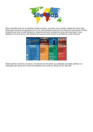 Esta importância da cor se estende a todas as artes, um pintor, por exemplo, dispõe de muito mais
tempo que nós para se expressar com a cor. Este também conta com um leque de cores quase infinito,
enquanto que nós, os web designers, dispomos somente de algumas cores para expressar o que
desejamos (e já veremos mais adiante que poucas cores temos na verdade ao nosso alcance).
Neste capítulo veremos um pouco o mundo da cor em geral, sua aplicação ao design gráfico e as
restrições que vamos ter na hora de trabalhar com cores no design de um web site.
 