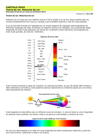 CAPÍTULO XXVII
Teoria da cor. Natureza da cor
Descrição formal da cor como um fenômeno físico.
Publicado em: 23/1/08
Teoria da cor. Natureza da cor
Podemos ver as cosas que nos rodeiam porque A Terra recebe a luz do Sol. Nossa estrela mãe nos
inunda constantemente com sua luz, e graças a ela é também possível a vida em nosso planeta.
A luz do Sol está formada em realidade por um amplo espectro de radiações eletromagnéticas de
diferentes longitudes de onda, formando um espectro contínuo de radiações, que compreende desde
longitudes de onda muito pequenas, de menos de 1 picômetro (raios cósmicos), até longitudes de
onda muito grandes, de mais de 1 kilômetro.
O ser humano somente é capaz de visualizar um subconjunto delas, as que vão desde 380 (violeta) a
780 nanômetros (vermelho), como podemos apreciar claramente se a fazemos passar por um prisma,
efeito descoberto por Newton.
Cada longitude de onda define uma cor diferente (cores de emissão). A soma de todos as cores (longitudes
de onda) dá como resultado a luz branca, sendo a cor preta ou a obscuridade, a ausência de cores.
Se uma vez descomposta a luz solar em suas longitudes de onda constituintes voltarmos a juntá-las
com outro prisma, voltaremos a obter a luz branca.
 
