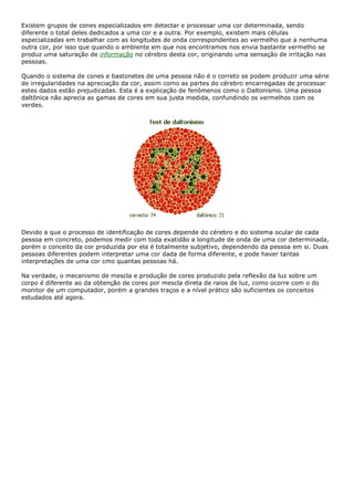 Existem grupos de cones especializados em detectar e processar uma cor determinada, sendo
diferente o total deles dedicados a uma cor e a outra. Por exemplo, existem mais células
especializadas em trabalhar com as longitudes de onda correspondentes ao vermelho que a nenhuma
outra cor, por isso que quando o ambiente em que nos encontramos nos envia bastante vermelho se
produz uma saturação de informação no cérebro desta cor, originando uma sensação de irritação nas
pessoas.
Quando o sistema de cones e bastonetes de uma pessoa não é o correto se podem produzir uma série
de irregularidades na apreciação da cor, assim como as partes do cérebro encarregadas de processar
estes dados estão prejudicadas. Esta é a explicação de fenômenos como o Daltonismo. Uma pessoa
daltônica não aprecia as gamas de cores em sua justa medida, confundindo os vermelhos com os
verdes.
Devido a que o processo de identificação de cores depende do cérebro e do sistema ocular de cada
pessoa em concreto, podemos medir com toda exatidão a longitude de onda de uma cor determinada,
porém o conceito da cor produzida por ela é totalmente subjetivo, dependendo da pessoa em si. Duas
pessoas diferentes podem interpretar uma cor dada de forma diferente, e pode haver tantas
interpretações de uma cor cmo quantas pessoas há.
Na verdade, o mecanismo de mescla e produção de cores produzido pela reflexão da luz sobre um
corpo é diferente ao da obtenção de cores por mescla direta de raios de luz, como ocorre com o do
monitor de um computador, porém a grandes traços e a nível prático são suficientes os conceitos
estudados até agora.
 