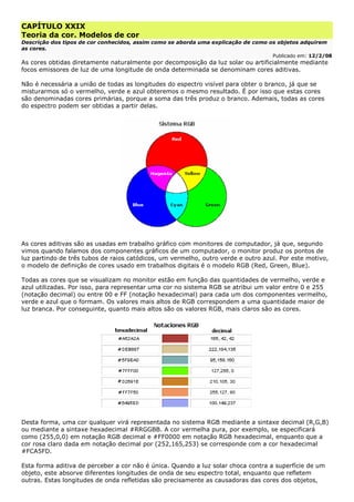 CAPÍTULO XXIX
Teoria da cor. Modelos de cor
Descrição dos tipos de cor conhecidos, assim como se aborda uma explicação de como os objetos adquirem
as cores.
Publicado em: 12/2/08
As cores obtidas diretamente naturalmente por decomposição da luz solar ou artificialmente mediante
focos emissores de luz de uma longitude de onda determinada se denominam cores aditivas.
Não é necessária a união de todas as longitudes do espectro visível para obter o branco, já que se
misturarmos só o vermelho, verde e azul obteremos o mesmo resultado. É por isso que estas cores
são denominadas cores primárias, porque a soma das três produz o branco. Ademais, todas as cores
do espectro podem ser obtidas a partir delas.
As cores aditivas são as usadas em trabalho gráfico com monitores de computador, já que, segundo
vimos quando falamos dos componentes gráficos de um computador, o monitor produz os pontos de
luz partindo de três tubos de raios catódicos, um vermelho, outro verde e outro azul. Por este motivo,
o modelo de definição de cores usado em trabalhos digitais é o modelo RGB (Red, Green, Blue).
Todas as cores que se visualizam no monitor estão em função das quantidades de vermelho, verde e
azul utilizadas. Por isso, para representar uma cor no sistema RGB se atribui um valor entre 0 e 255
(notação decimal) ou entre 00 e FF (notação hexadecimal) para cada um dos componentes vermelho,
verde e azul que o formam. Os valores mais altos de RGB correspondem a uma quantidade maior de
luz branca. Por conseguinte, quanto mais altos são os valores RGB, mais claros são as cores.
Desta forma, uma cor qualquer virá representada no sistema RGB mediante a sintaxe decimal (R,G,B)
ou mediante a sintaxe hexadecimal #RRGGBB. A cor vermelha pura, por exemplo, se especificará
como (255,0,0) em notação RGB decimal e #FF0000 em notação RGB hexadecimal, enquanto que a
cor rosa claro dada em notação decimal por (252,165,253) se corresponde com a cor hexadecimal
#FCA5FD.
Esta forma aditiva de perceber a cor não é única. Quando a luz solar choca contra a superfície de um
objeto, este absorve diferentes longitudes de onda de seu espectro total, enquanto que refletem
outras. Estas longitudes de onda refletidas são precisamente as causadoras das cores dos objetos,
 