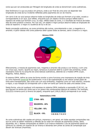 cores que por ser produzidas por filtragem de longitudes de onda se denominam cores subtrativas.
Este fenômeno é o que se produz em pintura, onde a cor final de uma zona vai depender das
longitudes de onda da luz incidente refletidas pelos pigmentos de cor da mesma.
Um carro é de cor azul porque absorve todas as longitudes de onda que formam a luz solar, exceto a
correspondente à cor azul, que reflete, enquanto que um objeto é branco porque reflete todo o
espectro de ondas que formam a luz, ou seja, reflete todas as cores, e o resultado da mistura de todas
elas dá como produto o branco. Por sua vez, um objeto é negro porque absorve todas as longitudes de
onda do espectro: o negro é a ausência de luz e de cor.
Nesta concepção subtrativa, as cores primárias são outras, concretamente o cian, o magenta e o
amarelo. A partir destas três cores podemos obter quase todas as demais, salvo o branco e o negro.
Efetivamente, a mescla de pigmentos cian, magenta e amarelo não produz a cor branca, e sim uma
cor cinza sujo, neutro. Quanto ao negro, tampouco é possível obtê-lo a partir dos primários, sendo
necessário incluí-lo no conjunto de cores básicas subtrativos, obtendo-se o modelo CMYK (Cyan,
Magenta, Yellow, Black).
O sistema CMYK, define as cores de forma similar a como funciona uma impressora de injeção de tinta
ou uma imprensa comercial de quadricomia. A cor é da superposição ou de colocar juntas gotas de
tinta semi-transparentes, das cores cian (um azul brilhante), magenta (uma cor rosa intenso), amarelo
e negro, e sua notação se corresponde com o valor em tanto por cento de cada uma destas cores.
Desta forma, uma cor qualquer virá expressa no sistema CMYK mediante a expressão (C,M,Y,K), na
que figuram os tantos por cento que a cor possui dos componentes básicos do sistema. Por exemplo,
(0,0,0,0) é branco puro (o branco do papel), enquanto que (100,0,100,0) corresponde à cor verde.
As cores subtrativas são usadas em pintura, imprensa e, em geral, em todas aquelas composições nas
que as cores se obtém mediante a reflexão da luz solar em mesclas de pigmentos (tintas, óleos,
aquarelas, etc.). Nestas composições se obtém a cor branca mediante o uso de pigmentos dessa cor
(pintura) ou usando um suporte de cor branca e deixando sem pintar as zonas da composição que
devam ser brancas (imprensa).
 