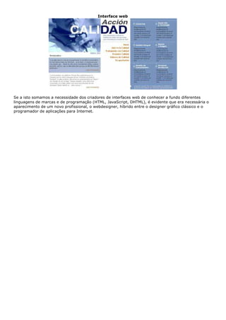 Interface web
Se a isto somamos a necessidade dos criadores de interfaces web de conhecer a fundo diferentes
linguagens de marcas e de programação (HTML, JavaScript, DHTML), é evidente que era necessária o
aparecimento de um novo profissional, o webdesigner, híbrido entre o designer gráfico clássico e o
programador de aplicações para Internet.
 