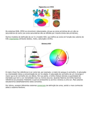 Os sistemas RGB, CMYK se encontram relacionados, já que as cores primárias de um são os
secundários do outro (as cores secundárias são as obtidas por mescla direta das primárias).
Outros modelos de definição da cor é o modelo HSV, que define as cores em função dos valores de
três importantes atributos destes, matiz, saturação e brilho.
O matiz (Hue) faz referência à cor como tal, por exemplo, o matiz do sangue é vermelho. A saturação
ou intensidade indica a concentração de cor no objeto. A saturação de vermelho de um morango é
maior que a do vermelho de uns lábios. Por sua parte, o brilho (Value) denota a quantidade de
claridade que tem a cor (tonalidade mais ou menos escura). Quando falamos de brilho fazemos
referência ao processo mediante o qual se acrescenta ou se tira o branco a uma cor. Mais adiante
estudaremos detalhadamente estes conceitos.
Por último, existem diferentes sistemas comerciais de definição de cores, sendo o mais conhecido
deles o sistema Pantone.
 