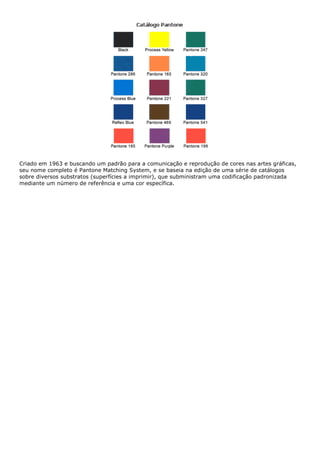 Criado em 1963 e buscando um padrão para a comunicação e reprodução de cores nas artes gráficas,
seu nome completo é Pantone Matching System, e se baseia na edição de uma série de catálogos
sobre diversos substratos (superfícies a imprimir), que subministram uma codificação padronizada
mediante um número de referência e uma cor específica.
 