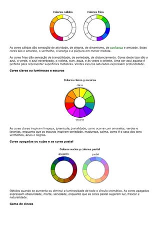 As cores cálidas dão sensação de atividade, de alegria, de dinamismo, de confiança e amizade. Estas
cores são o amarelo, o vermelho, o laranja e a púrpura em menor medida.
As cores frias dão sensação de tranqüilidade, de seriedade, de distanciamento. Cores deste tipo são o
azul, o verde, o azul esverdeado, o violeta, cian, aqua, e às vezes o celeste. Uma cor azul aquoso é
perfeita para representar superfícies metálicas. Verdes escuros saturados expressam profundidade.
Cores claras ou luminosas e escuras
As cores claras inspiram limpeza, juventude, jovialidade, como ocorre com amarelos, verdes e
laranjas, enquanto que as escuras inspiram seriedade, madureza, calma, como é o caso dos tons
vermelhos, azuis e negros.
Cores apagadas ou sujas e as cores pastel
Obtidos quando se aumenta ou diminui a luminosidade de todo o círculo cromático. As cores apagadas
expressam obscuridade, morte, seriedade, enquanto que as cores pastel sugerem luz, frescor e
naturalidade.
Gama de cinzas
 