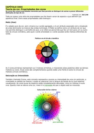 CAPÍTULO XXXI
Teoria da cor. Propriedades das cores
As cores têm umas propriedades inerentes que lhes permite se distinguir de outras e gravar diferentes
definições de tipo de cor.
Publicado em: 28/2/08
Toda cor possui uma série de propriedades que lhe fazem variar de aspecto e que definem sua
aparência final. Entre estas propriedades cabe distinguir:
Matiz (Hue)
É o estado puro da cor, sem o branco ou o preto agregado, e é um atributo associado com a longitude
de onda dominante na mistura das ondas luminosas. O Matiz se define como um atributo de cor que
nos permite distinguir o vermelho do azul, e se refere ao percorrido que faz um tom para um ou outro
lado do círculo cromático, pelo qual o verde amarelado e o verde azulado serão matizes diferentes do
verde.
As 3 cores primárias representam as 3 matizes primárias, e mesclando estes podemos obter as demais
matizes ou cores. Duas cores são complementares quando estão uma frente à outra no círculo de
matizes (círculo cromático).
Saturação ou Intensidade
Também chamada Croma, este conceito representa a pureza ou intensidade de uma cor particular, a
vivacidade ou palidez da mesma, e pode se relacionar com a largura de banda da luz que estamos
visualizando. As cores puras do espectro estão completamente saturadas. Uma cor intensa é muito
viva. Quanto mais se satura uma cor, maior é a impressão de que o objeto está se movendo.
 