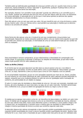 Também pode ser definida pela quantidade de cinza que contém uma cor: quanto mais cinza ou mais
neutra for, menos brilhante ou menos "saturada" é. Igualmente, qualquer mudança feita a uma cor
pura automaticamente baixa sua saturação.
Por exemplo, dizemos "um vermelho muito saturado" quando nos referimos a um vermelho puro e
rico. Porém, quando nos referimos aos tons de uma cor que tem algum valor de cinza, as chamamos
de menos saturadas. A saturação da cor se diz que é mais baixa quando se adiciona seu oposto
(chamado complemento) no círculo cromático.
Para não saturar uma cor sem que varie seu valor, há que mesclá-la com um cinza de branco e preto
de seu mesmo valor. Uma cor intensa como o azul perderá sua saturação à medida que se adiciona
branco e se converta em celeste.
Outra forma de não saturar uma cor, é misturá-la com seu complemento, já que produz sua
neutralização. Baseando-se nestes conceitos podemos definir uma cor neutra como aquela na qual não
se percebe com clareza sua saturação. A intensidade de uma cor está determinada por seu caráter de
claro ou apagado.
Esta propriedade é sempre comparativa, já que relacionamos a intensidade em comparação com
outras coisas. O importante é aprender a distinguir as relações de intensidade, já que esta muitas
vezes muda quando uma cor está rodeada por outra.
Valor ou Brilho (Value)
É um termo que se usa para descrever que tão claro ou escuro parece uma cor, e se refere à
quantidade de luz percebida. O brilho se pode definir como a quantidade de "obscuridade" que tem
uma cor, ou seja, representa o claro ou escuro que é uma cor com respeito a sua cor padrão.
É uma propriedade importante, já que vai criar sensações espaciais por meio da cor. Assim, porções
de uma mesma cor com fortes diferenças de valor (contraste de valor) definem porções diferentes no
espaço, enquanto que uma mudança gradual no valor de uma cor (gradação) dará a sensação de
contorno, de continuidade de um objeto no espaço.
O valor é o maior grau de claridade ou obscuridade de uma cor. Um azul, por exemplo, mesclado com
branco, dá como resultado um azul mais claro, ou seja, de um valor mais alto. Também denominado
tom, é diferente à cor, já que se obtém do agregado de branco ou negro a uma cor base.
À medida que se agrega mais preto a uma cor, se intensifica tal obscuridade e se obtém um valor mais
baixo. À medida que se agrega mais branco a uma cor se intensifica a claridade da mesma, obtendo-
se com isso valores mais altos. Duas cores diferentes (como o vermelho e o azul) podem chegar a ter
o mesmo tom, se consideramos o conceito como o mesmo grau de claridade ou obscuridade com
relação à mesma quantidade de branco ou preto que contenha segundo cada caso.
A descrição clássica dos valores corresponde a claro (quando contém quantidades de branco), médio
(quando contém quantidades de cinza) e escuro (quando contém quantidades de preto). Quanto mais
brilhante for a cor, maior será a impressão de que o objeto está mais perto do que em realidade está.
 