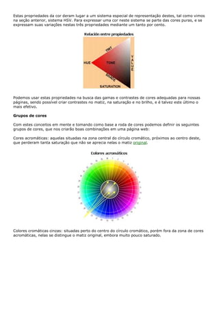 Estas propriedades da cor deram lugar a um sistema especial de representação destes, tal como vimos
na seção anterior, sistema HSV. Para expressar uma cor neste sistema se parte das cores puras, e se
expressam suas variações nestas três propriedades mediante um tanto por cento.
Podemos usar estas propriedades na busca das gamas e contrastes de cores adequadas para nossas
páginas, sendo possível criar contrastes no matiz, na saturação e no brilho, e é talvez este último o
mais efetivo.
Grupos de cores
Com estes conceitos em mente e tomando como base a roda de cores podemos definir os seguintes
grupos de cores, que nos criarão boas combinações em uma página web:
Cores acromáticas: aquelas situadas na zona central do círculo cromático, próximos ao centro deste,
que perderam tanta saturação que não se aprecia nelas o matiz original.
Colores cromáticas cinzas: situadas perto do centro do círculo cromático, porém fora da zona de cores
acromáticas, nelas se distingue o matiz original, embora muito pouco saturado.
 