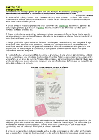 CAPÍTULO II
Design gráfico
Uma aproximação ao design gráfico em geral, com uma descrição dos elementos que compõem
habitualmente um desenho e as características principais que podemos encontrar neles.
Publicado em: 26/1/07
Podemos definir o design gráfico como o processo de programar, projetar, coordenar, selecionar e
organizar uma série de elementos para produzir objetos visuais destinados a comunicar mensagens
específicas a determinados grupos.
A função principal do design gráfico será então transmitir uma informação determinada por meio de
composições gráficas, que chegam ao público destinatário através de diferentes suportes, como
folhetos, cartazes, trípticos, etc.
O design gráfico busca transmitir as idéias essenciais da mensagem de forma clara e direta, usando
para isso diferentes elementos gráficos que dêem forma à mensagem e o façam facilmente entendível
pelos destinatários do mesmo.
O design gráfico não significa criar um desenho, uma imagem, uma ilustração, uma fotografia. É algo
mais que a soma de todos esses elementos, embora para conseguir comunicar visualmente uma
mensagem de forma efetiva o designer deve conhecer a fundo os diferentes recursos gráficos a sua
disposição e ter a imaginação, a experiência, o bom gosto e o sentido comum necessários para
combina-los de forma adequada.
O resultado final de um design gráfico denomina-se grafismo, e é uma unidade por si mesma, embora
esteja composto por uma infinidade de elementos diferentes. Podemos estabelecer uma analogia entre
um grafismo e um prato de cozinha. Ambos estão compostos por diferentes elementos individuais que,
unidos corretamente e com sabedoria, compõem uma obra final única e definida que vai mais além da
soma das partes que a formam.
Formas, cores e textos em um grafismo
Toda obra de comunicação visual nasce da necessidade de transmitir uma mensagem específica. Um
designer gráfico não é um criador de formas, e sim um criador de comunicações, um profissional que
mediante um método específico (design) constrói mensagens (comunicação) com meios visuais
(grafismos). Não é o criador da mensagem, e sim seu intérprete.
O principal componente de toda composição gráfica é então a mensagem a interpretar, a informação
que se deseja fazer chegar ao destinatário através do grafismo. Esta informação deve-se representar
 