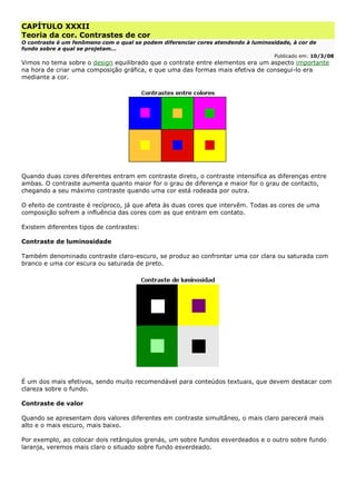 CAPÍTULO XXXII
Teoria da cor. Contrastes de cor
O contraste é um fenômeno com o qual se podem diferenciar cores atendendo à luminosidade, à cor de
fundo sobre a qual se projetam...
Publicado em: 10/3/08
Vimos no tema sobre o design equilibrado que o contrate entre elementos era um aspecto importante
na hora de criar uma composição gráfica, e que uma das formas mais efetiva de consegui-lo era
mediante a cor.
Quando duas cores diferentes entram em contraste direto, o contraste intensifica as diferenças entre
ambas. O contraste aumenta quanto maior for o grau de diferença e maior for o grau de contacto,
chegando a seu máximo contraste quando uma cor está rodeada por outra.
O efeito de contraste é recíproco, já que afeta às duas cores que intervêm. Todas as cores de uma
composição sofrem a influência das cores com as que entram em contato.
Existem diferentes tipos de contrastes:
Contraste de luminosidade
Também denominado contraste claro-escuro, se produz ao confrontar uma cor clara ou saturada com
branco e uma cor escura ou saturada de preto.
É um dos mais efetivos, sendo muito recomendável para conteúdos textuais, que devem destacar com
clareza sobre o fundo.
Contraste de valor
Quando se apresentam dois valores diferentes em contraste simultâneo, o mais claro parecerá mais
alto e o mais escuro, mais baixo.
Por exemplo, ao colocar dois retângulos grenás, um sobre fundos esverdeados e o outro sobre fundo
laranja, veremos mais claro o situado sobre fundo esverdeado.
 
