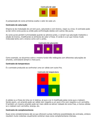 A justaposição de cores primárias exalta o valor de cada um.
Contraste de saturação
Origina-se da modulação de um tom puro, saturando-o com branco, negro ou cinza. O contraste pode
se dar entre cores puras ou então pela confrontação destes com outros não puros.
As cores puras perdem luminosidade quando se adiciona preto, e variam sua saturação mediante a
adição do branco, modificando os atributos de calor e frieza. O verde é a cor que menos muda
misturada tanto com o branco como com o preto.
Como exemplo, se situarmos sobre o mesmo fundo três retângulos com diferentes saturações de
amarelo, contrastará sempre o mais puro.
Contraste de temperatura
É o contraste produzido ao confrontar uma cor cálida com outra fria.
A calidez ou a frieza de Uma cor é relativa, já que a cor é modificada pelas cores que a rodeiam.
Sendo assim, um amarelo pode ser cálido com respeito a um azul e frio com respeito a um vermelho.
E também um mesmo amarelo pode ser mais cálido se estiver rodeado de cores frias, e menos cálidas
se o rodeiam com vermelho, laranja, etc.
Contraste de complementares
Duas cores complementares são as que oferecem juntas melhores possibilidades de contraste, embora
resultem muito violentas visualmente combinar duas cores complementares intensas.
 