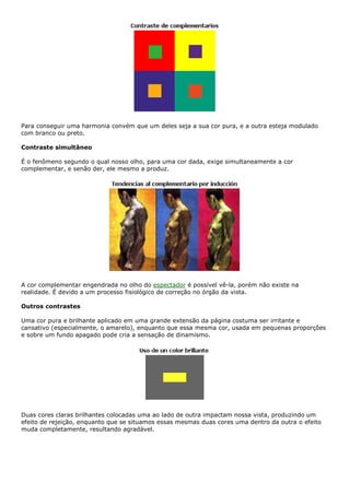 Para conseguir uma harmonia convém que um deles seja a sua cor pura, e a outra esteja modulado
com branco ou preto.
Contraste simultâneo
É o fenômeno segundo o qual nosso olho, para uma cor dada, exige simultaneamente a cor
complementar, e senão der, ele mesmo a produz.
A cor complementar engendrada no olho do espectador é possível vê-la, porém não existe na
realidade. É devido a um processo fisiológico de correção no órgão da vista.
Outros contrastes
Uma cor pura e brilhante aplicado em uma grande extensão da página costuma ser irritante e
cansativo (especialmente, o amarelo), enquanto que essa mesma cor, usada em pequenas proporções
e sobre um fundo apagado pode cria a sensação de dinamismo.
Duas cores claras brilhantes colocadas uma ao lado de outra impactam nossa vista, produzindo um
efeito de rejeição, enquanto que se situamos essas mesmas duas cores uma dentro da outra o efeito
muda completamente, resultando agradável.
 