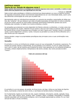 CAPÍTULO XXXIII
Teoria da cor. Estudo de algumas cores I
Neste capítulo descreveremos as sensações que produzem algumas cores como o vermelho, o verde e o azul,
assim como seu possível uso e seu significado em uma web.
Publicado em: 20/3/08
Sabe-se bem pelos psicólogos a influência emocional que desencadeiam as cores no espírito humano.
As respostas emocionais variam enormemente dependendo da cor e da intensidade desta, assim como
das diferentes combinações de cores que se podem dar.
Normalmente cada cor individual leva associado um conjunto de emoções e associações de idéias que
lhes são "próprias". Há que destacar que estas emoções associadas correspondem à cultura ocidental,
já que em outras culturas as cores podem expressar sentimentos totalmente opostos aos acima
indicados (por exemplo, no Japão a cor branca simboliza a morte).
As sensações que produzem as cores dependem de fatores culturais e ambientais, e muitas vezes dos
próprios prejuízos do usuário. Ademais há que somar a isto que nem todas as pessoas vêem as cores
da mesma forma, já que há pessoas que só podem ver bem a gama azul / laranja, outros o vermelho /
verde e outras degeneram o branco / preto. Inclusive se percebem as cores de forma diferente com o
olho direito que com esquerdo.
Vamos estudar a seguir as propriedades psicológicas das principais cores e suas combinações mais
acertadas.
Vermelho
O vermelho é a única cor brilhante de verdade e pura em sua composição. É exultante e agressiva. É o
símbolo da paixão ardente e desenfreada, da sexualidade e do erotismo. É uma cor cálida associada
com o sol e o calor, de tal maneira que é possível se sentir mais aquecido em um ambiente pintado de
vermelho, embora objetivamente a temperatura não tenha variado. Seu nome procede do latim
"russus".
O vermelho é a cor do sangue, da paixão, da força bruta e do fogo. Utiliza-se nas festas do Espírito
Santo, iluminando a chama do amor divino, e nas festas de Semana Santa e Pentecostes.
Cor fundamental, ligada ao princípio da vida, sugere vitalidade, entusiasmo, paixão, agitação, força,
sexo, calor, fogo, sangue, amor, audácia, valor, coragem, cólera, crueldade, intensidade e virilidade,
estando associado com sentimentos enérgicos, com a excitação apaixonada ou erótica. É a cor mais
sensual de todo o círculo cromático.
 