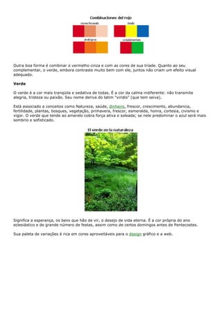 Outra boa forma é combinar o vermelho cinza e com as cores de sua tríade. Quanto ao seu
complementar, o verde, embora contraste muito bem com ele, juntos não criam um efeito visual
adequado.
Verde
O verde é a cor mais tranqüila e sedativa de todas. É a cor da calma indiferente: não transmite
alegria, tristeza ou paixão. Seu nome deriva do latim "viridis" (que tem seiva).
Está associado a conceitos como Natureza, saúde, dinheiro, frescor, crescimento, abundancia,
fertilidade, plantas, bosques, vegetação, primavera, frescor, esmeralda, honra, cortesia, civismo e
vigor. O verde que tende ao amarelo cobra força ativa e soleada; se nele predominar o azul será mais
sombrio e sofisticado.
Significa a esperança, os bens que hão de vir, o desejo de vida eterna. É a cor própria do ano
eclesiástico e de grande número de festas, assim como de certos domingos antes de Pentecostes.
Sua paleta de variações é rica em cores aproveitáveis para o design gráfico e a web.
 