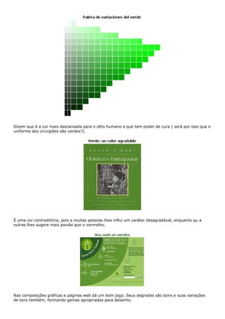 Dizem que é a cor mais descansada para o olho humano e que tem poder de cura ( será por isso que o
uniforme dos cirurgiões são verdes?).
É uma cor contraditória, pois a muitas pessoas lhes influi um caráter desagradável, enquanto qu a
outras lhes sugere mais paixão que o vermelho.
Nas composições gráficas e páginas web dá um bom jogo. Seus degrades são bons e suas variações
de tons também, formando gamas apropriadas para desenho.
 