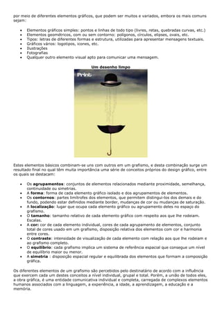por meio de diferentes elementos gráficos, que podem ser muitos e variados, embora os mais comuns
sejam:
• Elementos gráficos simples: pontos e linhas de todo tipo (livres, retas, quebradas curvas, etc.)
• Elementos geométricos, com ou sem contorno: polígonos, círculos, elipses, ovais, etc.
• Tipos: letras de diferentes formas e estrutura, utilizadas para apresentar mensagens textuais.
• Gráficos vários: logotipos, icones, etc.
• Ilustrações
• Fotografias
• Qualquer outro elemento visual apto para comunicar uma mensagem.
Um desenho limpo
Estes elementos básicos combinam-se uns com outros em um grafismo, e desta combinação surge um
resultado final no qual têm muita importância uma série de conceitos próprios do design gráfico, entre
os quais se destacam:
• Os agrupamentos: conjuntos de elementos relacionados mediante proximidade, semelhança,
continuidade ou simetrias.
• A forma: forma de cada elemento gráfico isolado e dos agrupamentos de elementos.
• Os contornos: partes limítrofes dos elementos, que permitem distingui-los dos demais e do
fundo, podendo estar definidos mediante border, mudanças de cor ou mudanças de saturação.
• A localização: lugar que ocupa cada elemento gráfico ou agrupamento deles no espaço do
grafismo.
• O tamanho: tamanho relativo de cada elemento gráfico com respeito aos que lhe rodeiam.
Escalas.
• A cor: cor de cada elemento individual, cores de cada agrupamento de elementos, conjunto
total de cores usado em um grafismo, disposição relativa dos elementos com cor e harmonia
entre cores.
• O contraste: intensidade de visualização de cada elemento com relação aos que lhe rodeiam e
ao grafismo completo.
• O equilíbrio: cada grafismo implica um sistema de referência espacial que consegue um nível
de equilíbrio maior ou menor.
• A simetria : disposição espacial regular e equilibrada dos elementos que formam a composição
gráfica.
Os diferentes elementos de um grafismo são percebidos pelo destinatário de acordo com a influência
que exercem cada um destes conceitos a nível individual, grupal e total. Porém, a união de todos eles,
a obra gráfica, é uma entidade comunicativa individual e completa, carregada de complexos elementos
humanos associados com a linguagem, a experiência, a idade, a aprendizagem, a educação e a
memória.
 