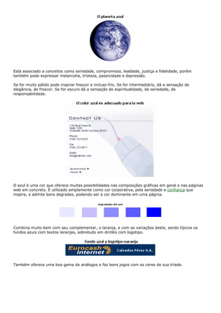 Está associado a conceitos como seriedade, compromisso, lealdade, justiça e fidelidade, porém
também pode expressar melancolia, tristeza, passividade e depressão.
Se for muito pálido pode inspirar frescor e incluso frio. Se for intermediário, dá a sensação de
elegância, de frescor. Se for escuro dá a sensação de espiritualidade, de seriedade, de
responsabilidade.
O azul é uma cor que oferece muitas possibilidades nas composições gráficas em geral e nas páginas
web em concreto. É utilizado amplamente como cor corporativa, pela seriedade e confiança que
inspira, e admite bons degrades, podendo ser a cor dominante em uma página.
Combina muito bem com seu complementar, o laranja, e com as variações deste, sendo típicos os
fundos azuis com textos laranjas, sobretudo em dintéis com logotipo.
Também oferece uma boa gama de análogos e faz bons jogos com as cores de sua tríade.
 