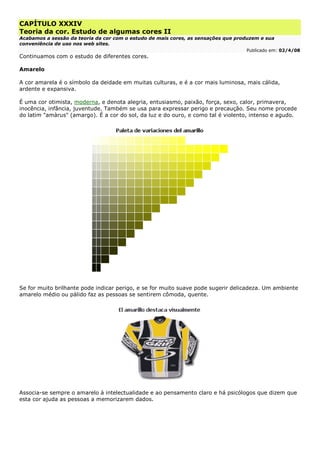 CAPÍTULO XXXIV
Teoria da cor. Estudo de algumas cores II
Acabamos a sessão da teoria da cor com o estudo de mais cores, as sensações que produzem e sua
conveniência de uso nos web sites.
Publicado em: 02/4/08
Continuamos com o estudo de diferentes cores.
Amarelo
A cor amarela é o símbolo da deidade em muitas culturas, e é a cor mais luminosa, mais cálida,
ardente e expansiva.
É uma cor otimista, moderna, e denota alegria, entusiasmo, paixão, força, sexo, calor, primavera,
inocência, infância, juventude. Também se usa para expressar perigo e precaução. Seu nome procede
do latim "amàrus" (amargo). É a cor do sol, da luz e do ouro, e como tal é violento, intenso e agudo.
Se for muito brilhante pode indicar perigo, e se for muito suave pode sugerir delicadeza. Um ambiente
amarelo médio ou pálido faz as pessoas se sentirem cômoda, quente.
Associa-se sempre o amarelo à intelectualidade e ao pensamento claro e há psicólogos que dizem que
esta cor ajuda as pessoas a memorizarem dados.
 