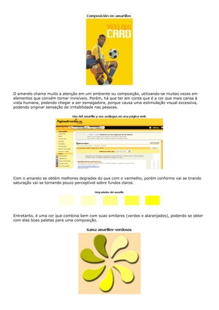 O amarelo chama muito a atenção em um ambiente ou composição, utilizando-se muitas vezes em
elementos que convém tornar invisíveis. Porém, há que ter em conta que é a cor que mais cansa à
vista humana, podendo chegar a ser esmagadora, porque causa uma estimulação visual excessiva,
podendo originar sensação de irritabilidade nas pessoas.
Com o amarelo se obtém melhores degrades do que com o vermelho, porém conforme vai se tirando
saturação vai se tornando pouco perceptível sobre fundos claros.
Entretanto, é uma cor que combina bem com suas similares (verdes e alaranjados), podendo se obter
com elas boas paletas para uma composição.
 