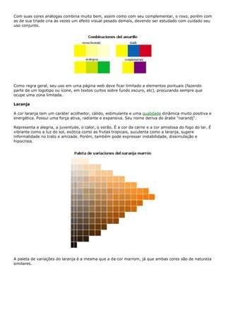 Com suas cores análogas combina muito bem, assim como com seu complementar, o roxo, porém com
as de sua tríade cria às vezes um efeito visual pesado demais, devendo ser estudado com cuidado seu
uso conjunto.
Como regra geral, seu uso em uma página web deve ficar limitado a elementos pontuais (fazendo
parte de um logotipo ou ícone, em textos curtos sobre fundo escuro, etc), procurando sempre que
ocupe uma zona limitada.
Laranja
A cor laranja tem um caráter acolhedor, cálido, estimulante e uma qualidade dinâmica muito positiva e
energética. Possui uma força ativa, radiante e expansiva. Seu nome deriva do árabe "narandj".
Representa a alegria, a juventude, o calor, o verão. É a cor da carne e a cor amistosa do fogo do lar. É
vibrante como a luz do sol, exótica como as frutas tropicais, suculenta como a laranja, sugere
informalidade no trato e amizade. Porém, também pode expressar instabilidade, dissimulação e
hipocrisia.
A paleta de variações do laranja é a mesma que a da cor marrom, já que ambas cores são de natureza
similares.
 