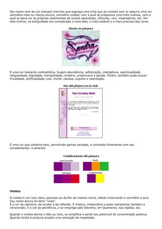Seu nome vem de um molusco marinho que segrega uma tinta que ao contato com ar adquire uma cor
vermelha mais ou menos escura, vermelho violeta, com a qual se preparava uma tinta custosa, com a
qual se dava cor às próprias vestimentas de sumos sacerdotes, cônsules, reis, imperadores, etc. Por
este motivo, na antiguidade era considerado o mais belo, o mais estável e a mais preciosa das cores.
É uma cor bastante contraditória. Sugere abundância, sofisticação, inteligência, espiritualidade,
religiosidade, dignidade, tranqüilidade, mistério, aristocracia e paixão. Porém, também pode evocar
frivolidade, artificialidade, luto, morte, náusea, orgulho e ostentação.
É uma cor que combina bem, permitindo gamas variadas, e contrasta fortemente com seu
complementar, o amarelo.
Violeta
O violeta é um roxo claro, parecido ao da flor de mesmo nome, obtido misturando o vermelho e azul.
Seu nome deriva do latim "viola".
É a cor da calmaria, da lucidez e da reflexão. É místico, melancólico e pode representar também a
introversão. É a cor da penitência, e se emprega pelo Advento, em Quaresma, nas Vigílias, etc.
Quando o violeta deriva o lilás ou roxo, se simplifica e perde seu potencial de concentração positiva.
Quando tende à púrpura projeta uma sensação de majestade.
 
