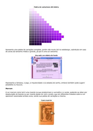 Apresenta uma paleta de variações completa, porém não muito útil no webdesign, sobretudo em caso
de zonas de tamanho médio e grande, já que é uma cor estranha.
Representa a fantasia, o jogo, a impulsividade e os estados de sonho, embora também pode sugerir
pesadelos ou loucura.
Marrom
A cor marrom como tal é uma mescla na que predominam o vermelho e o verde, podendo se obter por
desaturação do laranja ou por mescla dessa cor com o preto, que em diferentes tratados sobre a cor
aparecem associadas ambas cores, sendo sua paleta de variações a mesma.
 