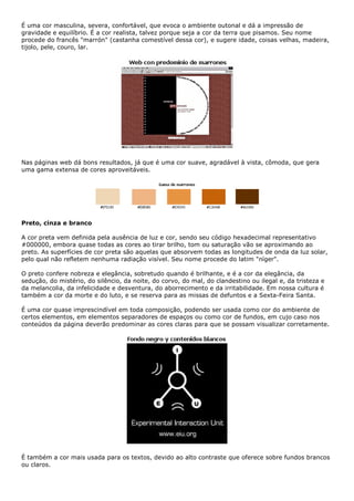 É uma cor masculina, severa, confortável, que evoca o ambiente outonal e dá a impressão de
gravidade e equilíbrio. É a cor realista, talvez porque seja a cor da terra que pisamos. Seu nome
procede do francês "marrón" (castanha comestível dessa cor), e sugere idade, coisas velhas, madeira,
tijolo, pele, couro, lar.
Nas páginas web dá bons resultados, já que é uma cor suave, agradável à vista, cômoda, que gera
uma gama extensa de cores aproveitáveis.
Preto, cinza e branco
A cor preta vem definida pela ausência de luz e cor, sendo seu código hexadecimal representativo
#000000, embora quase todas as cores ao tirar brilho, tom ou saturação vão se aproximando ao
preto. As superfícies de cor preta são aquelas que absorvem todas as longitudes de onda da luz solar,
pelo qual não refletem nenhuma radiação visível. Seu nome procede do latim "níger".
O preto confere nobreza e elegância, sobretudo quando é brilhante, e é a cor da elegância, da
sedução, do mistério, do silêncio, da noite, do corvo, do mal, do clandestino ou ilegal e, da tristeza e
da melancolia, da infelicidade e desventura, do aborrecimento e da irritabilidade. Em nossa cultura é
também a cor da morte e do luto, e se reserva para as missas de defuntos e a Sexta-Feira Santa.
É uma cor quase imprescindível em toda composição, podendo ser usada como cor do ambiente de
certos elementos, em elementos separadores de espaços ou como cor de fundos, em cujo caso nos
conteúdos da página deverão predominar as cores claras para que se possam visualizar corretamente.
É também a cor mais usada para os textos, devido ao alto contraste que oferece sobre fundos brancos
ou claros.
 