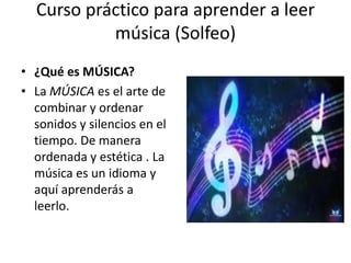 Curso práctico para aprender a leer
música (Solfeo)
• ¿Qué es MÚSICA?
• La MÚSICA es el arte de
combinar y ordenar
sonidos y silencios en el
tiempo. De manera
ordenada y estética . La
música es un idioma y
aquí aprenderás a
leerlo.
 