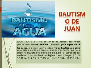 LUCAS 3,3.16: se fue por toda la región del Jordán
proclamando un bautismo de conversión para el perdón de
los pecados. Declaro Juan a todos: “yo os bautizo con agua,
pero está a punto de llegar el que es más fuerte que yo, a
quien ni siquiera soy digno de desatarle la correa de sus
sandalias. Él los bautizará con Espíritu Santo y fuego” (cfr. Mt
3,6-11; Mc 1, 4-8; Jn 1,26-28) (cfr. Hch 1, 5; 13,24; 11,16; 19, 4)
 