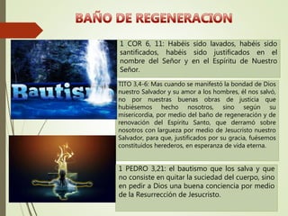 1 COR 6, 11: Habéis sido lavados, habéis sido
santificados, habéis sido justificados en el
nombre del Señor y en el Espíritu de Nuestro
Señor.
TITO 3,4-6: Mas cuando se manifestó la bondad de Dios
nuestro Salvador y su amor a los hombres, él nos salvó,
no por nuestras buenas obras de justicia que
hubiésemos hecho nosotros, sino según su
misericordia, por medio del baño de regeneración y de
renovación del Espíritu Santo, que derramó sobre
nosotros con largueza por medio de Jesucristo nuestro
Salvador, para que, justificados por su gracia, fuésemos
constituidos herederos, en esperanza de vida eterna.
1 PEDRO 3,21: el bautismo que los salva y que
no consiste en quitar la suciedad del cuerpo, sino
en pedir a Dios una buena conciencia por medio
de la Resurrección de Jesucristo.
 