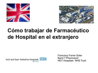 Francisco Ferrer Soler
Band 7 Pharmacist
HEY Hospitals NHS Trust
Cómo trabajar de Farmacéutico
de Hospital en el extranjero
 