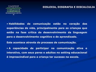 • Habilidades de comunicação estão no coração das
experiências de vida, principalmente para as crianças que
estão na fase crítica do desenvolvimento da linguagem
para o desenvolvimento cognitivo e de aprendizado.
Este acontece através do processo de comunicação.
• A capacidade de participar na comunicação ativa e
interativa, com seus pares e adultos no setting educacional
é imprescindível para a criança ter sucesso na escola.
DISLEXIA, DISGRAFIA E DISCALCULIA
 