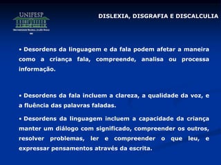 • Desordens da linguagem e da fala podem afetar a maneira
como a criança fala, compreende, analisa ou processa
informação.
• Desordens da fala incluem a clareza, a qualidade da voz, e
a fluência das palavras faladas.
• Desordens da linguagem incluem a capacidade da criança
manter um diálogo com significado, compreender os outros,
resolver problemas, ler e compreender o que leu, e
expressar pensamentos através da escrita.
DISLEXIA, DISGRAFIA E DISCALCULIA
 