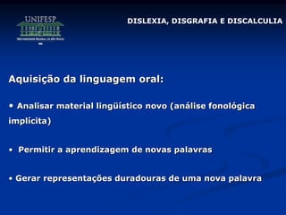 DISLEXIA, DISGRAFIA E DISCALCULIA
Aquisição da linguagem oral:
• Analisar material lingüístico novo (análise fonológica
implícita)
• Permitir a aprendizagem de novas palavras
• Gerar representações duradouras de uma nova palavra
 