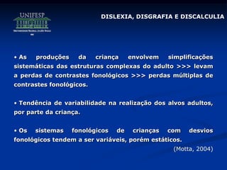 DISLEXIA, DISGRAFIA E DISCALCULIA
• As produções da criança envolvem simplificações
sistemáticas das estruturas complexas do adulto >>> levam
a perdas de contrastes fonológicos >>> perdas múltiplas de
contrastes fonológicos.
• Tendência de variabilidade na realização dos alvos adultos,
por parte da criança.
• Os sistemas fonológicos de crianças com desvios
fonológicos tendem a ser variáveis, porém estáticos.
(Motta, 2004)
 