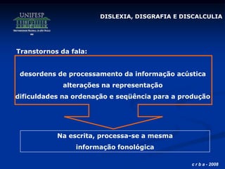 c r b a - 2008
Transtornos da fala:
desordens de processamento da informação acústica
alterações na representação
dificuldades na ordenação e seqüência para a produção
Na escrita, processa-se a mesma
informação fonológica
DISLEXIA, DISGRAFIA E DISCALCULIA
 