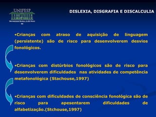 DISLEXIA, DISGRAFIA E DISCALCULIA
•Crianças com atraso de aquisição de linguagem
(persistente) são de risco para desenvolverem desvios
fonológicos.
•Crianças com distúrbios fonológicos são de risco para
desenvolverem dificuldades nas atividades de competência
metafonológica (Stachouse,1997)
•Crianças com dificuldades de consciência fonológica são de
risco para apesentarem dificuldades de
alfabetização.(Stchouse,1997)
 